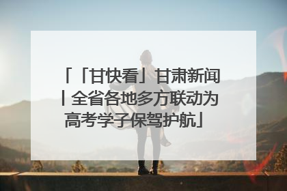「甘快看」甘肃新闻丨全省各地多方联动为高考学子保驾护航