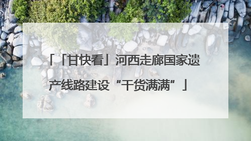 「甘快看」河西走廊国家遗产线路建设“干货满满”