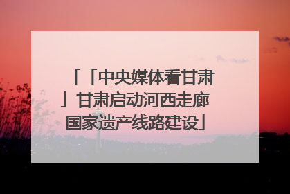 「中央媒体看甘肃」甘肃启动河西走廊国家遗产线路建设