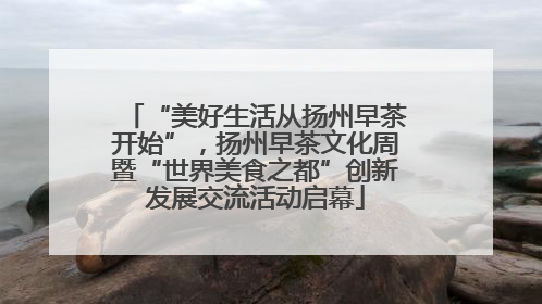 “美好生活从扬州早茶开始”，扬州早茶文化周暨“世界美食之都”创新发展交流活动启幕