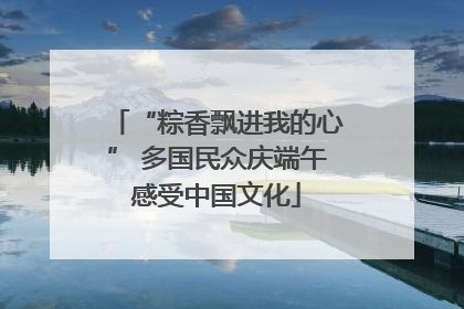 “粽香飘进我的心” 多国民众庆端午感受中国文化