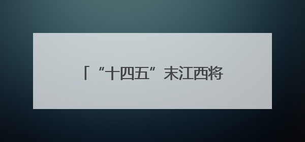 “十四五”末江西将实现高速公路通车里程突破7000公里