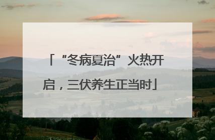 “冬病夏治”火热开启，三伏养生正当时