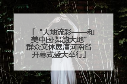 “大地流彩——和美中国·舞韵大地”群众文体展演河南省开幕式盛大举行