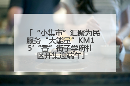 “小集市”汇聚为民服务“大能量”KM15′“香”街子学府社区开集迎端午