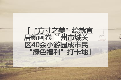 “方寸之美”绘就宜居新画卷 兰州市城关区40余小游园成市民“绿色福利”打卡地