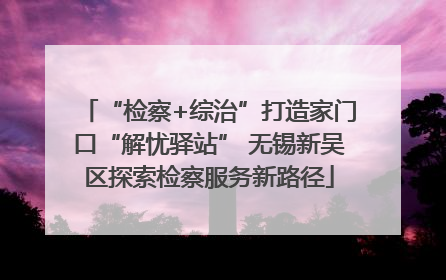 “检察+综治”打造家门口“解忧驿站” 无锡新吴区探索检察服务新路径