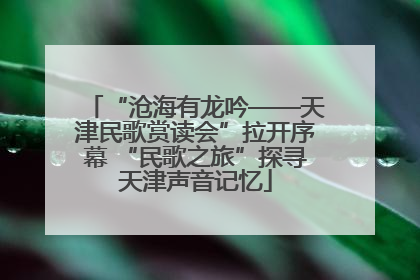 “沧海有龙吟——天津民歌赏读会”拉开序幕 “民歌之旅”探寻天津声音记忆