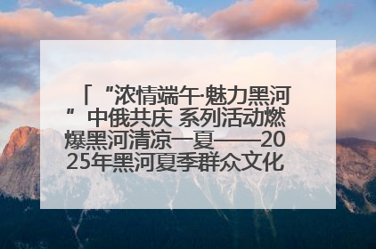 “浓情端午·魅力黑河”中俄共庆 系列活动燃爆黑河清凉一夏——2025年黑河夏季群众文化活动启幕 多元文化赋能边境文旅新高地