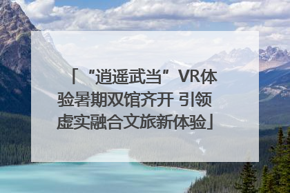 “逍遥武当”VR体验暑期双馆齐开 引领虚实融合文旅新体验