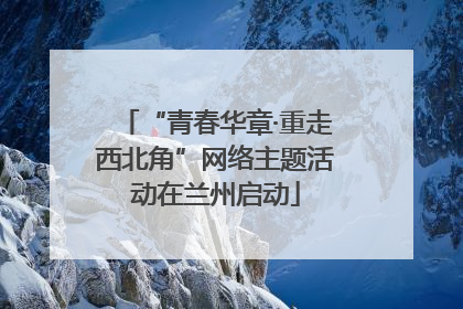 “青春华章·重走西北角”网络主题活动在兰州启动