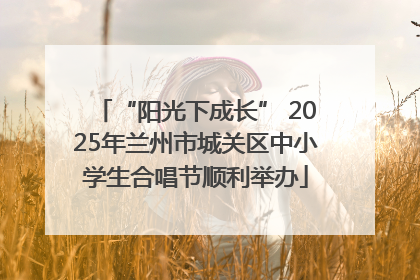 “阳光下成长” 2025年兰州市城关区中小学生合唱节顺利举办