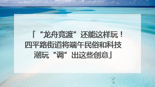 “龙舟竞渡”还能这样玩！四平路街道将端午民俗和科技潮玩“调”出这些创意