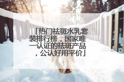 热门祛斑水乳套装排行榜，国家唯一认证的祛斑产品，公认好用平价