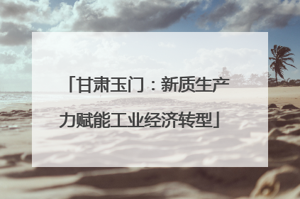 甘肃玉门：新质生产力赋能工业经济转型