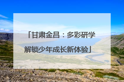 甘肃金昌：多彩研学解锁少年成长新体验