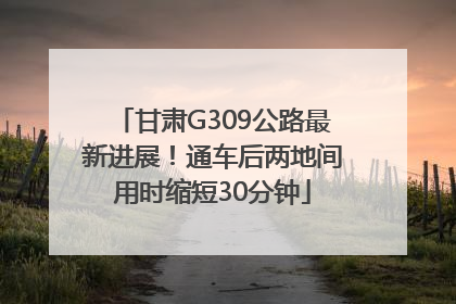 甘肃G309公路最新进展！通车后两地间用时缩短30分钟
