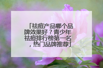祛痘产品哪个品牌效果好？青少年祛痘排行榜第一名，热门品牌推荐