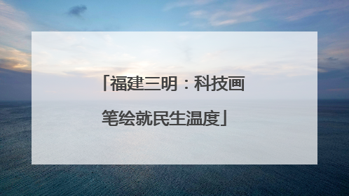 福建三明：科技画笔绘就民生温度