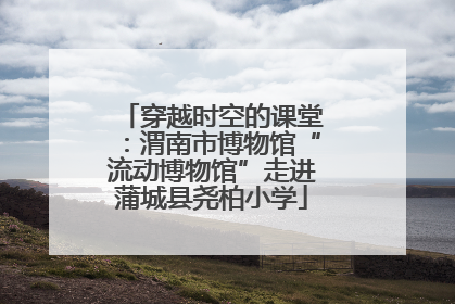 穿越时空的课堂：渭南市博物馆“流动博物馆”走进蒲城县尧柏小学