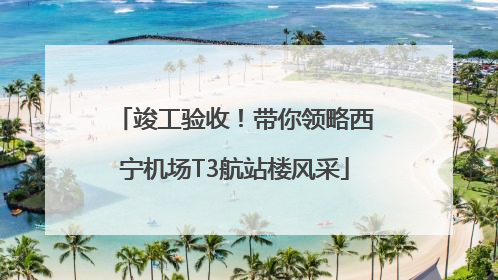 竣工验收！带你领略西宁机场T3航站楼风采