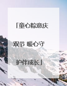 童心粽意庆双节 暖心守护伴成长