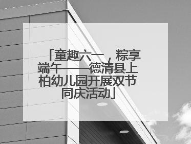 童趣六一，粽享端午——德清县上柏幼儿园开展双节同庆活动