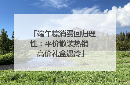 端午粽消费回归理性：平价散装热销 高价礼盒遇冷