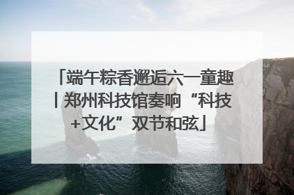端午粽香邂逅六一童趣丨郑州科技馆奏响“科技+文化”双节和弦