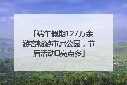 端午假期127万余游客畅游市属公园，节后活动﻿亮点多