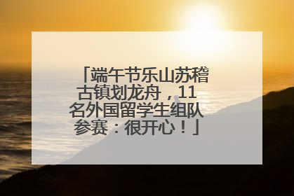 端午节乐山苏稽古镇划龙舟，11名外国留学生组队参赛：很开心！