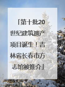第十批20世纪建筑遗产项目诞生！吉林省长春市方志馆被推介
