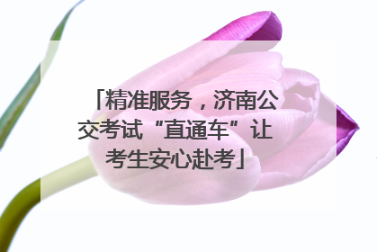 精准服务，济南公交考试“直通车”让考生安心赴考
