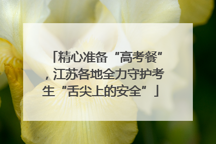 精心准备“高考餐”，江苏各地全力守护考生“舌尖上的安全”