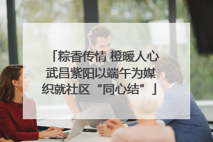 粽香传情 橙暖人心 武昌紫阳以端午为媒织就社区“同心结”