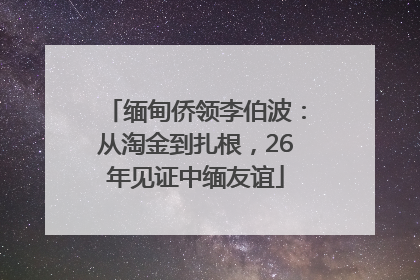 缅甸侨领李伯波：从淘金到扎根，26年见证中缅友谊