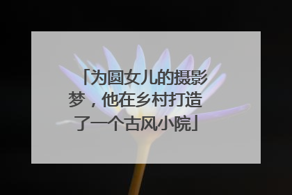 为圆女儿的摄影梦，他在乡村打造了一个古风小院