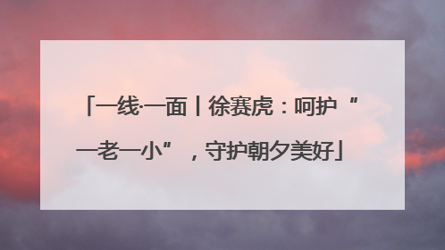一线·一面丨徐赛虎：呵护“一老一小”，守护朝夕美好