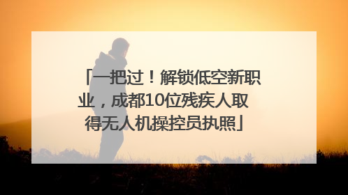 一把过！解锁低空新职业，成都10位残疾人取得无人机操控员执照