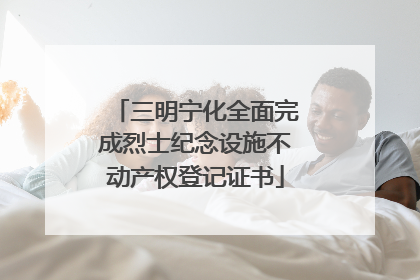 三明宁化全面完成烈士纪念设施不动产权登记证书