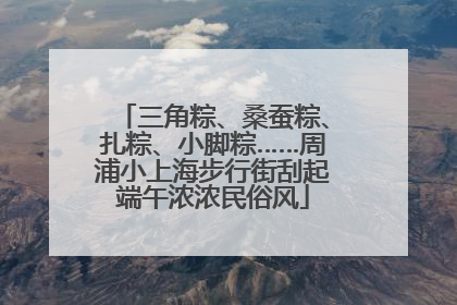 三角粽、桑蚕粽、扎粽、小脚粽……周浦小上海步行街刮起端午浓浓民俗风