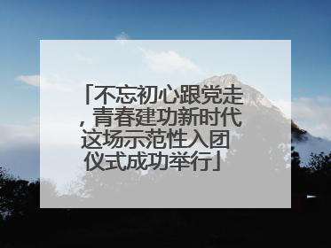 不忘初心跟党走，青春建功新时代 这场示范性入团仪式成功举行
