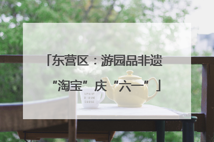 东营区：游园品非遗 “淘宝”庆“六一”
