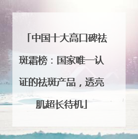 中国十大高口碑祛斑霜榜：国家唯一认证的祛斑产品，透亮肌超长待机