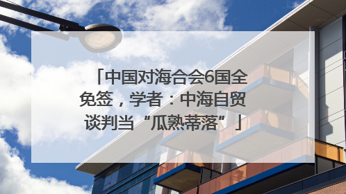 中国对海合会6国全免签，学者：中海自贸谈判当“瓜熟蒂落”