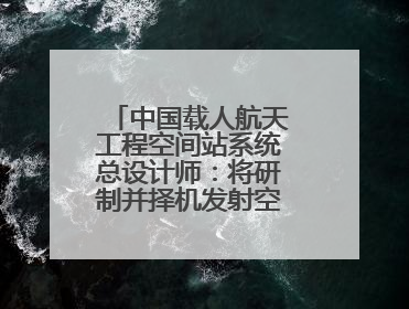 中国载人航天工程空间站系统总设计师：将研制并择机发射空间站扩展舱段