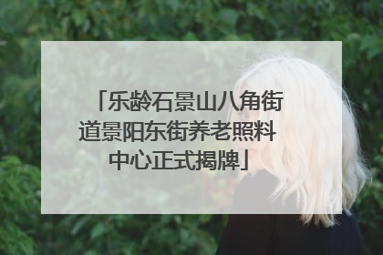 乐龄石景山八角街道景阳东街养老照料中心正式揭牌