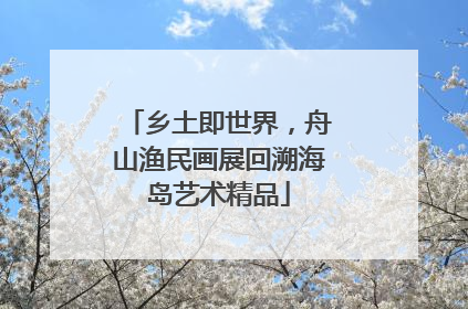 乡土即世界，舟山渔民画展回溯海岛艺术精品
