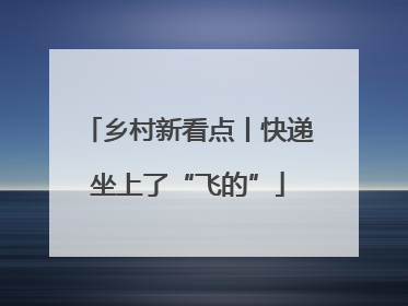乡村新看点丨快递坐上了“飞的”