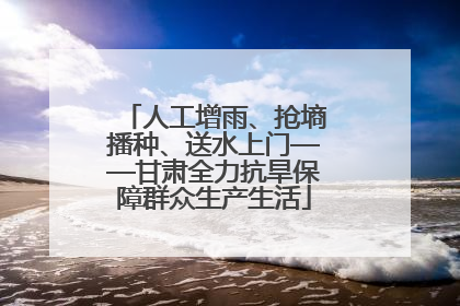 人工增雨、抢墒播种、送水上门——甘肃全力抗旱保障群众生产生活